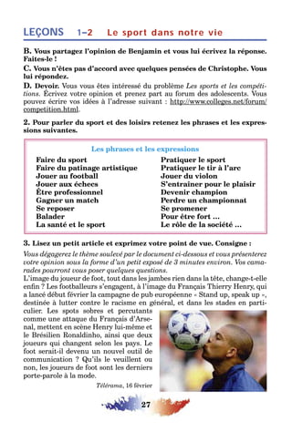 27
LEÇONS Le sport dans notre vie1–2
B. Vous partagez l’opinion de Benjamin et vous lui écrivez la réponse.
Faites-le !
C. Vous n’êtes pas d’accord avec quelques pensées de Christophe. Vous
lui répondez.
D. Devoir. Vous vous êtes intéressé du problème Les sports et les compéti-
tions. Écrivez votre opinion et prenez part au forum des adolescents. Vous
pouvez écrire vos idées à l’adresse suivant : http://www.colleges.net/forum/
competition.html.
2. Pour parler du sport et des loisirs retenez les phrases et les expres-
sions suivantes.
Les phrases et les expressions
Faire du sport Pratiquer le sport
Faire du patinage artistique Pratiquer le tir à l’arc
Jouer au football Jouer du violon
Jouer aux échecs S’entraîner pour le plaisir
Être professionnel Devenir champion
Gagner un match Perdre un championnat
Se reposer Se promener
Balader Pour être fort …
La santé et le sport Le rôle de la société …
3. Lisez un petit article et exprimez votre point de vue. Consigne :
Vous dégagerez le thème soulevé par le document ci-dessous et vous présenterez
votre opinion sous la forme d’un petit exposé de 3 minutes environ. Vos cama-
rades pourront vous poser quelques questions.
L’image du joueur de foot, tout dans les jambes rien dans la tête, change-t-elle
enfin ? Les footballeurs s’engagent, à l’image du Français Thierry Henry, qui
a lancé début février la campagne de pub européenne « Stand up, speak up »,
destinée à lutter contre le racisme en général, et dans les stades en parti-
culier. Les spots sobres et percutants
comme une attaque du Français d’Arse-
nal, mettent en scène Henry lui-même et
le Brésilien Ronaldinho, ainsi que deux
joueurs qui changent selon les pays. Le
foot serait-il devenu un nouvel outil de
communication ? Qu’ils le veuillent ou
non, les joueurs de foot sont les derniers
porte-parole à la mode.
Télérama, 16 février
 