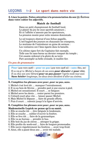 28
LEÇONS Le sport dans notre vie1–2
4. Lisez la poésie. Faites attention à la prononciation du son [j]. Écrivez
dans votre cahier les adjectifs.
Match de football
Dans un petit championnat de football local,
Le plaisir du jeu lie onze sportifs amateurs ;
Et si l’affiche n’ameute pas les spectateurs,
La pression monte pour cette mission dominicale.
Le sol toujours obstrué d’une fichue pagaille,
L’œil hagard des joueurs en chaussant les crampons,
Le mutisme de l’entraîneur en guise de sermon :
Les vestiaires ont l’âme égarée dans la bataille.
Un ultime signe fort du Capitaine fait exemple,
Telle une foi sans borne au dernier rempart du temple ;
Cet essaim ordonné à la gloire de sa terre
Part accomplir sa belle croisade, le maillot fier.
Un peu de grammaire
Pour (для того щоб) – pour ne pas (для того щоб ні) – sans (без, не)
E x e m p l e: Michel a besoin de ses amis pour discuter et pour rire.
Il va chez son ami Gérard pour ne pas passer l’après-midi tout seul.
Sans hésiter longtemps, les deux amis décident d’aller au cinéma.
5. Complétez les phrases avec pour, pour ne pas, sans.
1. Michel s’est levé tôt … manquer l’entraînement.
2. Il va au bois de Sèvres … prendre part à une course à pied.
3. Michel est sensationnel. Il court … se fatiguer.
4. Michel serre les dents … rester parmi les premiers.
5. Cottard court plus vite … laisser passer Michel.
6. Mais Michel le dépasse … faire de grands efforts.
7. Puis il court … ralentir jusqu’à la ligne d’arrivée.
6. Complétez les phrases avec pour, pour ne pas, sans.
Mademoiselle Lepick ne pense qu’à sa santé.
1. Elle se couche tôt … être fatiguée le lendemain.
2. Elle se couche … oublier d’ouvrir la fenêtre.
3. Elle se lève tôt … faire de la gymnastique.
4. Elle va au bureau … prendre le bus.
5. Elle boit du jus de citron … attraper la grippe.
6. Elle profite du week-end … faire de longues promenades.
7. Elle ouvre régulièrement les fenêtres … avoir trop froid.
8. Ainsi, elle a passé deux ans … avoir été malade.
 