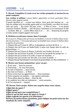29
LEÇONS 1–2
7. Devoir. Complétez le texte avec les verbes proposés et mettez-les au
passé composé.
Les verbes à utiliser : jouer, battre, apprendre, se lever, participer, faire,
donner, aller, gagner, partir.
L’année dernière, je … à jouer aux échecs. Avec mon ami Antony, on … au
club du collège tous les jeudis après-midi et c’est Emilie, une élève de termi-
nale, qui nous … des cours. En juin, nous … à Nice et nous … à un grand
concours d’échecs. Emilie … très tôt pour s’entraîner et se concentrer et elle
… la finale. Moi, je … contre Marc mais il m’ … . Je … beaucoup de progrès
et cette année j’espère gagner moi aussi.
8. Refaites ces phrases comme dans l’exemple.
E x e m p l e: Chaque fois qu’il joue au football, il envoie le ballon dans le jar-
din du proviseur. ⇒ Il ne peut pas jouer au football sans envoyer le ballon dans
le jardin du proviseur.
1. Chaque fois qu’il court le 100 m, il abandonne au bout de 50 m. ⇒
2. Chaque fois qu’il joue au basket-ball, il casse une lampe dans la salle de
gymnastique. ⇒
3. Chaque fois qu’il lance le disque, il atteint une fenêtre du lycée. ⇒
4. Chaque fois qu’il lance le poids, il l’envoie sur les pieds de quelqu’un. ⇒
5. Chaque fois qu’il saute à la corde, il casse ses lunettes. ⇒
6. Chaque fois qu’il monte sur des skis, il se casse la jambe. ⇒
7. Chaque fois qu’il prend part à une leçon de gymnastique, il a des courbatures. ⇒
9. Mettez une bonne préposition : pour ou par.
1. Il est sorti … faire les courses.
2. J’aimerais … où vous êtes passé.
3. Je suis à Toulouse … mon travail.
4. Ils iront en France … le Noël.
5. Nous avons loué un appartement … deux semaines.
6. Cette enquête est réalisée … une agence nationale.
7. Nous allons dans les Alpes … faire du ski.
8. Le médecin lui a fait un traitement … trois semaines.
9. Je l’ai rencontré … hasard.
10. Devoir. Votre projet. Faites une enquête dans votre classe.
1)Qui fait du sport ?
2)Quel sport ?
3)Qui prend part aux compétitions ?
4)Est-ce qu’on fait assez de sport à l’école ?
5)Qui regarde les sports à la télévision ?
Écrivez au moins douze questions, puis rédigez un petit texte sur les
résultats de votre enquête.
 