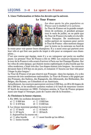 30
LEÇONS Le sport en France3–4
1. Lisez l’information et faites les devoirs qui la suivent.
Le Tour France
Les deux sports les plus populaires en
France sont le football et le cyclisme.
Le Tour de France est la grande compé-
tition de cyclisme, et pendant presque
tout le mois de juillet, on ne parle que
du Tour de France à la radio et à la télé-
vision française. De nombreuses fa-
milles partent en vacances pour suivre
le Tour de France : elles mettent chaque
jour la tente ou la caravane au bord de
la route pour voir passer leurs champions. Il y a aussi ceux qui partent avec
leur vélo et qui font une partie du trajet à vélo pour se comparer aux cham-
pions…
C’est une course par équipe, mais il y a un vainqueur qui porte un maillot
jaune. Le premier Tour de France a été en 1903. Les coureurs faisaient tout
le tour de la France à vélo avant d’arriver à Paris sur les Champs-Élysées. Sur
les vélos de cette époque, qui étaient moins sophistiqués et plus lourds que les
vélos modernes, c’était très dur. Les étapes étaient très longues : les coureurs
devaient faire 2 470 km en six jours, et restaient 17 heures sur leur vélo pour
l’étape la plus longue !
Le Tour de France n’est pas réservé aux Français : dans les équipes, il y a des
coureurs de très nombreuses nationalités. Le Tour de France a été gagné par
des Français, des Italiens, des Espagnols, des Allemands, des Hollandais, des
Belges, des Suisses, un Colombien et un Américain.
Actuellement, les coureurs parcourent environ 3 500 km, en 20 à 22 étapes de
60 à 240 km, et les meilleurs cyclistes roulent à 41 km/h de moyenne (contre
27 km/h de moyenne en 1903). Certaines années, le Tour de France propose
aussi une étape à l’étranger, juste de l’autre côté de la frontière…
A. Choisissez la bonne réponse.
1. En 1903, les cyclistes devaient faire :
a) 	3 500 km c) 	2 022 km
b) 	2 470 km d) 	6 240 km
2. La vitesse moyenne pendant la course est :
a) 	17 km/h c) 	41 km/h
b) 	27 km/h d) 	22 km/h
3. Aujourd’hui la course est :
a)  plus lourde c)  aussi lourde qu’au début.
b)  moins lourde
 