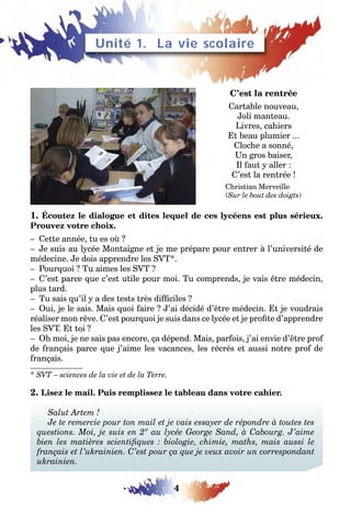 4
LEÇONS 1–2 Se débrouillerUnité 1. La vie scolaire
C’est la rentrée
Cartable nouveau,
Joli manteau.
Livres, cahiers
Et beau plumier ...
Cloche a sonné,
Un gros baiser,
Il faut y aller :
C’est la rentrée !
Christian Merveille
(Sur le bout des doigts)
1. Écoutez le dialogue et dites lequel de ces lycéens est plus sérieux.
Prouvez votre choix.
– Cette année, tu es où ?
– Je suis au lycée Montaigne et je me prépare pour entrer à l’université de
médecine. Je dois apprendre les SVT*.
– Pourquoi ? Tu aimes les SVT ?
– C’est parce que c’est utile pour moi. Tu comprends, je vais être médecin,
plus tard.
– Tu sais qu’il y a des tests très difficiles ?
– Oui, je le sais. Mais quoi faire ? J’ai décidé d’être médecin. Et je voudrais
réaliser mon rêve. C’est pourquoi je suis dans ce lycée et je profite d’apprendre
les SVT. Et toi ?
– Oh moi, je ne sais pas encore, ça dépend. Mais, parfois, j’ai envie d’être prof
de français parce que j’aime les vacances, les récrés et aussi notre prof de
français.
* SVT – sciences de la vie et de la Terre.
2. Lisez le mail. Puis remplissez le tableau dans votre cahier.
Salut Artem !
Je te remercie pour ton mail et je vais essayer de répondre à toutes tes
questions. Moi, je suis en 2e
au lycée George Sand, à Cabourg. J’aime
bien les matières scientifiques : biologie, chimie, maths, mais aussi le
français et l’ukrainien. C’est pour ça que je veux avoir un correspondant
ukrainien.
 