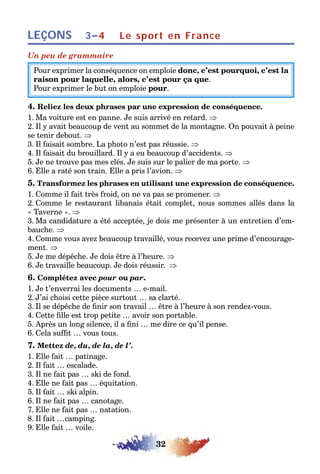 32
LEÇONS Le sport en France3–4
Un peu de grammaire
Pour exprimer la conséquence on emploie donc, c’est pourquoi, c’est la
raison pour laquelle, alors, c’est pour ça que.
Pour exprimer le but on emploie pour.
4. Reliez les deux phrases par une expression de conséquence.
1. Ma voiture est en panne. Je suis arrivé en retard. ⇒
2. Il y avait beaucoup de vent au sommet de la montagne. On pouvait à peine
se tenir debout. ⇒
3. Il faisait sombre. La photo n’est pas réussie. ⇒
4. Il faisait du brouillard. Il y a eu beaucoup d’accidents. ⇒
5. Je ne trouve pas mes clés. Je suis sur le palier de ma porte. ⇒
6. Elle a raté son train. Elle a pris l’avion. ⇒
5. Transformez les phrases en utilisant une expression de conséquence.
1. Comme il fait très froid, on ne va pas se promener. ⇒
2. Comme le restaurant libanais était complet, nous sommes allés dans la
« Taverne ». ⇒
3. Ma candidature a été acceptée, je dois me présenter à un entretien d’em-
bauche. ⇒
4. Comme vous avez beaucoup travaillé, vous recevez une prime d’encourage-
ment. ⇒
5. Je me dépêche. Je dois être à l’heure. ⇒
6. Je travaille beaucoup. Je dois réussir. ⇒
6. Complétez avec pour ou par.
1. Je t’enverrai les documents … e-mail.
2. J’ai choisi cette pièce surtout … sa clarté.
3. Il se dépêche de finir son travail … être à l’heure à son rendez-vous.
4. Cette fille est trop petite … avoir son portable.
5. Après un long silence, il a fini … me dire ce qu’il pense.
6. Cela suffit … vous tous.
7. Mettez de, du, de la, de l’.
1. Elle fait … patinage.
2. Il fait … escalade.
3. Il ne fait pas … ski de fond.
4. Elle ne fait pas … équitation.
5. Il fait … ski alpin.
6. Il ne fait pas … canotage.
7. Elle ne fait pas … natation.
8. Il fait …camping.
9. Elle fait … voile.
 