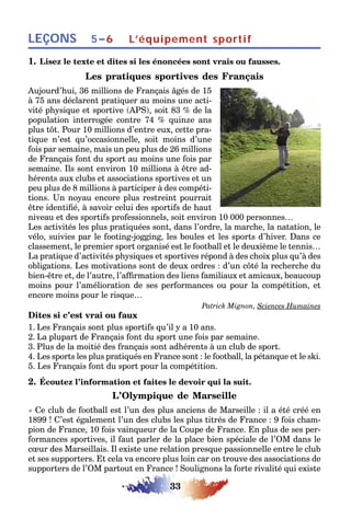 33
LEÇONS 5–6 L’équipement sportif
1. Lisez le texte et dites si les énoncées sont vrais ou fausses.
Les pratiques sportives des Français
Aujourd’hui, 36 millions de Français âgés de 15
à 75 ans déclarent pratiquer au moins une acti-
vité physique et sportive (APS), soit 83 % de la
population interrogée contre 74 % quinze ans
plus tôt. Pour 10 millions d’entre eux, cette pra-
tique n’est qu’occasionnelle, soit moins d’une
fois par semaine, mais un peu plus de 26 millions
de Français font du sport au moins une fois par
semaine. Ils sont environ 10 millions à être ad-
hérents aux clubs et associations sportives et un
peu plus de 8 millions à participer à des compéti-
tions. Un noyau encore plus restreint pourrait
être identifié, à savoir celui des sportifs de haut
niveau et des sportifs professionnels, soit environ 10 000 personnes…
Les activités les plus pratiquées sont, dans l’ordre, la marche, la natation, le
vélo, suivies par le footing-jogging, les boules et les sports d’hiver. Dans ce
classement, le premier sport organisé est le football et le deuxième le tennis…
La pratique d’activités physiques et sportives répond à des choix plus qu’à des
obligations. Les motivations sont de deux ordres : d’un côté la recherche du
bien-être et, de l’autre, l’affirmation des liens familiaux et amicaux, beaucoup
moins pour l’amélioration de ses performances ou pour la compétition, et
encore moins pour le risque…
Patrick Mignon, Sciences Humaines
Dites si c’est vrai ou faux
1. Les Français sont plus sportifs qu’il y a 10 ans.
2. La plupart de Français font du sport une fois par semaine.
3. Plus de la moitié des français sont adhérents à un club de sport.
4. Les sports les plus pratiqués en France sont : le football, la pétanque et le ski.
5. Les Français font du sport pour la compétition.
2. Écoutez l’information et faites le devoir qui la suit.
L’Olympique de Marseille
« Ce club de football est l’un des plus anciens de Marseille : il a été créé en
1899 ! C’est également l’un des clubs les plus titrés de France : 9 fois cham-
pion de France, 10 fois vainqueur de la Coupe de France. En plus de ses per-
formances sportives, il faut parler de la place bien spéciale de l’OM dans le
cœur des Marseillais. Il existe une relation presque passionnelle entre le club
et ses supporters. Et cela va encore plus loin car on trouve des associations de
supporters de l’OM partout en France ! Soulignons la forte rivalité qui existe
 
