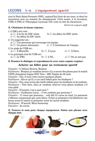 34
LEÇONS L’équipement sportif5–6
avec le Paris Saint-Germain (PSG), aujourd’hui forte de ses stars, et dont les
rencontres sont un sommet du championnat. Cette année, à la mi-saison,
l’OM, le PSG et l’Olympique Lyonnais (OL) sont en tête du classement. »
Extrait du magazine LCF.
A. Choisissez la bonne réponse.
1. L’OM a été créé :
a) 	À la fin du XIXe siècle. b) 	Au début du XIXe siècle.
c) 	Au début du XXe siècle.
2. Un supporter est :
a) 	Une personne qui encourage son équipe.
b) 	Un joueur adversaire. c) 	L’entraîneur de l’équipe.
3. Le stade de l’OM est :
a) 	À Marseille. b) 	À Lyon. c) 	À Paris.
4. Le principal rival de l’OM est :
a) 	Le PSG. b) 	L’OL. c) 	On ne sait pas.
3. Écoutez le dialogue et reproduisez-le avec votre copain (copine).
Acheter un billet pour un événement sportif
Caissière : L’Allianz Riviera, Bonjour.
Guillaume : Bonjour, je voudrais savoir s’il y a encore des places pour le match
UEFA champions league OGC Nice – SSC Naples du 22 août.
Caissière : Oui, il nous reste encore quelques places.
Guillaume : Est-ce qu’il y a un tarif réduit pour les étudiants ?
Caissière : Oui, nous avons des tarifs réduits pour les étudiants et les enfants.
Guillaume : Très bien, alors je voudrais réserver trois places étudiant s’il
vous plaît.
Caissière : D’accord, c’est à quel nom ?
Guillaume : Guillaume Leroy… C’est combien par personne ?
Caissière : 17 euros par personne… cela fait 51 euros au total. Le paiement
s’effectue uniquement par carte bleue. Il faut se présenter à la billetterie une
heure avant le match et présenter aussi les cartes étudiant.
Guillaume : D’accord. Merci beaucoup.
Caissière : Au revoir.
4. Trouvez le nom pour chaque équipement. Faites une phrase avec
chaque mot.
 