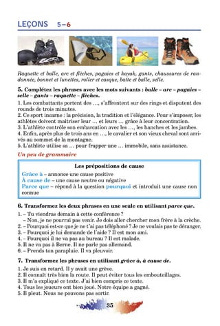 35
LEÇONS 5–6
Raquette et balle, arc et flèches, pagaies et kayak, gants, chaussures de ran-
donnée, bonnet et lunettes, roller et casque, batte et balle, selle.
5. Complétez les phrases avec les mots suivants : balle – arc – pagaies –
selle – gants – raquette – flèches.
1. Les combattants portent des …, s’affrontent sur des rings et disputent des
rounds de trois minutes.
2. Ce sport incarne : la précision, la tradition et l’élégance. Pour s’imposer, les
athlètes doivent maîtriser leur … et leurs … grâce à leur concentration.
3. L’athlète contrôle son embarcation avec les …, les hanches et les jambes.
4. Enfin, après plus de trois ans en …, le cavalier et son vieux cheval sont arri-
vés au sommet de la montagne.
5. L’athlète utilise sa … pour frapper une … immobile, sans assistance.
Un peu de grammaire
Les prépositions de cause
Grâce à – annonce une cause positive
À cause de – une cause neutre ou négative
Parce que – répond à la question pourquoi et introduit une cause non
connue
6. Transformez les deux phrases en une seule en utilisant parce que.
1. – Tu viendras demain à cette conférence ?
– Non, je ne pourrai pas venir. Je dois aller chercher mon frère à la crèche.
2. – Pourquoi est-ce que je ne t’ai pas téléphoné ? Je ne voulais pas te déranger.
3. – Pourquoi je lui demande de l’aide ? Il est mon ami.
4. – Pourquoi il ne va pas au bureau ? Il est malade.
5. Il ne va pas à Berne. Il ne parle pas allemand.
6. – Prends ton parapluie. Il va pleuvoir.
7. Transformez les phrases en utilisant grâce à, à cause de.
1. Je suis en retard. Il y avait une grève.
2. Il connaît très bien la route. Il peut éviter tous les embouteillages.
3. Il m’a expliqué ce texte. J’ai bien compris ce texte.
4. Tous les joueurs ont bien joué. Notre équipe a gagné.
5. Il pleut. Nous ne pouvons pas sortir.
 