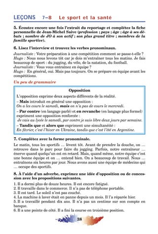 38
LEÇONS Le sport et la santé7–8
5. Écoutez encore une fois l’extrait du reportage et complétez la fiche
personnelle de Jean-Michel Saive (profession ; pays ; âge ; âge à ses dé-
buts ; nombre de JO à son actif ; son plus grand titre ; membres de la
famille sportive).
6. Lisez l’interview et trouvez les verbes pronominaux.
Journaliste : Votre préparation à une compétition comment se passe-t-elle ?
Hugo : Nous nous levons tôt car je dois m’entraîner tous les matins. Je fais
beaucoup de sport : du jogging, du vélo, de la natation, du football.
Journaliste : Vous vous entraînez en équipe ?
Hugo : En général, oui. Mais pas toujours. On se prépare en équipe avant les
compétitions.
Un peu de grammaire
Opposition
L’opposition exprime deux aspects différents de la réalité.
– Mais introduit en général une opposition :
On a les cours le samedi, mais on n’a pas de cours le mercredi.
– Par contre (en langage parlé) et en revanche (en langage plus formel)
expriment une opposition renforcée :
Je vais au lycée le samedi, par contre je suis libre deux jours par semaine.
– Tandis que et alors que expriment une simultanéité :
En février, c’est l’hiver en Ukraine, tandis que c’est l’été en Argentine.
7. Complétez avec la forme pronominale.
Le matin, tous les sportifs … lèvent tôt. Avant de prendre la douche, on …
retrouve dans le parc pour faire du jogging. Parfois, notre entraîneur …
énerve quand quelqu’un est en retard. Mais, quand même, notre équipe c’est
une bonne équipe et on … entend bien. On a beaucoup de travail. Nous …
entraînons six heures par jour. Nous avons aussi une équipe de médecins qui
… occupe des sportifs.
8. À l’aide d’un adverbe, exprimez une idée d’opposition ou de conces-
sion avec les propositions suivantes.
1. Il a dormi plus de douze heures. Il est encore fatigué.
2. Il travaille dans le commerce. Il n’a pas de téléphone portable.
3. Il est tard. Le soleil n’est pas couché.
4. La machine à laver était en panne depuis un mois. Il l’a réparée hier.
5. Il a travaillé pendant dix ans. Il n’a pas un centime sur son compte en
banque.
6. Il a une pointe de côté. Il a fini la course en troisième position.
 
