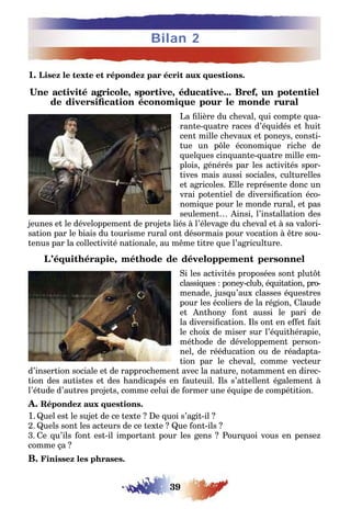 39
Bilan 2
1. Lisez le texte et répondez par écrit aux questions.
Une activité agricole, sportive, éducative... Bref, un potentiel
de diversification économique pour le monde rural
La filière du cheval, qui compte qua-
rante-quatre races d’équidés et huit
cent mille chevaux et poneys, consti-
tue un pôle économique riche de
quelques cinquante-quatre mille em-
plois, générés par les activités spor-
tives mais aussi sociales, culturelles
et agricoles. Elle représente donc un
vrai potentiel de diversification éco-
nomique pour le monde rural, et pas
seulement… Ainsi, l’installation des
jeunes et le développement de projets liés à l’élevage du cheval et à sa valori-
sation par le biais du tourisme rural ont désormais pour vocation à être sou-
tenus par la collectivité nationale, au même titre que l’agriculture.
L’équithérapie, méthode de développement personnel
Si les activités proposées sont plutôt
classiques : poney-club, équitation, pro-
menade, jusqu’aux classes équestres
pour les écoliers de la région, Claude
et Anthony font aussi le pari de
la diversification. Ils ont en effet fait
le choix de miser sur l’équithérapie,
méthode de développement person-
nel, de rééducation ou de réadapta-
tion par le cheval, comme vecteur
d’insertion sociale et de rapprochement avec la nature, notamment en direc-
tion des autistes et des handicapés en fauteuil. Ils s’attellent également à
l’étude d’autres projets, comme celui de former une équipe de compétition.
A. Répondez aux questions.
1.Quel est le sujet de ce texte ? De quoi s’agit-il ?
2. Quels sont les acteurs de ce texte ? Que font-ils ?
3. Ce qu’ils font est-il important pour les gens ? Pourquoi vous en pensez
comme ça ?
B. Finissez les phrases.
 