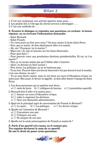 40
Bilan 2
1. C’est non seulement une activité sportive mais aussi … .
2. Les projets liés à l’élevage du cheval servent à développer … .
3. C’est une méthode de … .
2. Écoutez le dialogue et répondez aux questions, en cochant la bonne
réponse, ou en écrivant l’information demandée.
– Salut Bernard.
– Salut Franck.
– Tu viens jouer au foot avec nous ? On joue contre le lycée Jules Ferry.
– Non, pas ce matin. Je dois absolument aller à la mairie.
– Ah, oui ! Pourquoi, tu te maries ?
– Mais non ! Je vais m’inscrire sur les listes électorales.
– Pour quoi faire ?
– Pour pouvoir voter aux prochaines élections présidentielles. Et toi, tu t’es
inscrit ?
– Non, je ne savais même pas qu’il fallait aller s’inscrire.
– Alors, tu devrais en faire autant !
– Non merci. La politique, ça ne m’intéresse pas.
– Tu as tort. Pouvoir faire son devoir électoral n’est pas donné à tout le monde,
c’est une chance, tu sais !
– Tu as sans doute raison, mais tu me feras un cours d’éducation civique un
autre jour. Moi aussi, le devoir m’appelle : je dois aller battre l’équipe de Jules
Ferry.
1. Les deux personnes qui se parlent sont deux :
a)  amis de lycée. b)  collègues de bureau. c)  journalistes sportifs.
2. Bernard doit-il aller à la mairie pour :
a)  donner un cours d’éducation civique.
b)  aider à organiser les élections.
c)  faire une démarche administrative.
3. Quel est le principal sujet de conversation de Franck et Bernard ?
a)  Le sport. b)  La politique. c)  Le devoir civique.
4. Quelle est l’intention de Bernard ?
a)  Convaincre son ami.
b)  Critiquer son ami.
c)  Se moquer de son ami.
5. Quelle est la seule préoccupation de Franck ce matin-là ?
3. Parle d’un sportif très connu, ne le nomme pas.
Tes copains devinent le nom de ce sportif.
Ils ont le droit de poser trois questions.
 