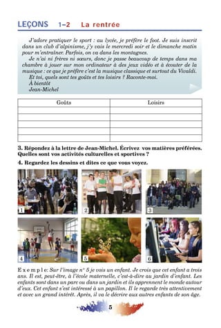 5
LEÇONS 1–2 La rentrée
J’adore pratiquer le sport : au lycée, je préfère le foot. Je suis inscrit
dans un club d’alpinisme, j’y vais le mercredi soir et le dimanche matin
pour m’entraîner. Parfois, on va dans les montagnes.
Je n’ai ni frères ni sœurs, donc je passe beaucoup de temps dans ma
chambre à jouer sur mon ordinateur à des jeux vidéo et à écouter de la
musique : ce que je préfère c’est la musique classique et surtout du Vivaldi.
Et toi, quels sont tes goûts et tes loisirs ? Raconte-moi.
À bientôt
Jean-Michel
Goûts Loisirs
3. Répondez à la lettre de Jean-Michel. Écrivez vos matières préférées.
Quelles sont vos activités culturelles et sportives ?
4. Regardez les dessins et dites ce que vous voyez.
1 2 3
4 5 6
E x e m p l e: Sur l’image n° 5 je vois un enfant. Je crois que cet enfant a trois
ans. Il est, peut-être, à l’école maternelle, c’est-à-dire au jardin d’enfant. Les
enfants sont dans un parc ou dans un jardin et ils apprennent le monde autour
d’eux. Cet enfant s’est intéressé à un papillon. Il le regarde très attentivement
et avec un grand intérêt. Après, il va le décrire aux autres enfants de son âge.
 