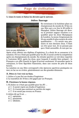 Page de civilisation
41
1. Lisez le texte et faites les devoirs qui le suivent.
Julien Sauvage
En terminant à la huitième place au
championnat du monde du 10 km en
eau libre qui a eu lieu le 20 juillet à
Shanghai, Julien Sauvage est deve-
nu le premier nageur tricolore à se
qualifier pour les Jeux Olympiques
de Londres. Le jeune Avignonnais de
24 ans semble le plus surpris de cette
qualification : « Ce seront mes pre-
miers et mes derniers Jeux. C’était
un rêve pour moi. Je ne pensais pas
que c’était accessible. Je suis par na-
ture un peu défaitiste. »
Après avoir obtenu son diplôme d’ingénieur, il a choisi de se consacrer à la
natation. S’il ne s’était pas qualifié pour les JO, il aurait arrêté la compétition
après ces championnats du monde. Sa retraite sportive se voit donc reportée
à l’automne 2012, après les Jeux, pour lesquels il semble bien préparé : le
Français a en effet franchi la ligne d’arrivée seulement 10 secondes après le
vainqueur, le Grec Spyridon Gianniotis, dans une course de près de deux
heures.
La natation en eau libre correspond à des épreuves sportives pratiquées en
mer, en lac ou en rivière, généralement sur des grandes distances.
A. Dites si c’est vrai ou faux.
1. Julien n’a pas fini ses études d’ingénieur.
2. Le marathon de 10 km a été gagné par un Français.
B. Choisissez la bonne réponse.
1. Si Julien ne s’était pas qualifié pour les JO …
a) 	il aurait repris ses études d’ingénieur.
b)	il n’aurait pas continué sa carrière de nager.
c) 	il ne serait pas revenu en France.
2. Julien dit qu’il est …
a) 	optimiste.
b)	pessimiste.
c) 	idéaliste.
 
