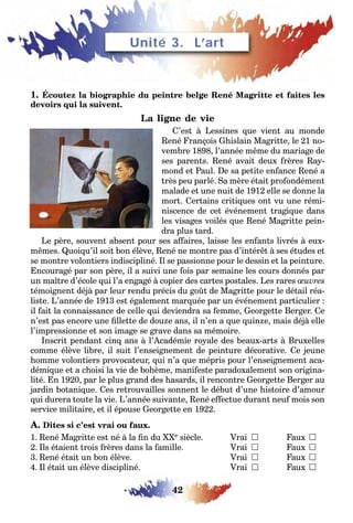 42
LEÇONS 1–2 Se débrouiller
1. Écoutez la biographie du peintre belge René Magritte et faites les
devoirs qui la suivent.
La ligne de vie
C’est à Lessines que vient au monde
René François Ghislain Magritte, le 21 no-
vembre 1898, l’année même du mariage de
ses parents. René avait deux frères Ray-
mond et Paul. De sa petite enfance René a
très peu parlé. Sa mère était profondément
malade et une nuit de 1912 elle se donne la
mort. Certains critiques ont vu une rémi-
niscence de cet événement tragique dans
les visages voilés que René Magritte pein-
dra plus tard.
Le père, souvent absent pour ses affaires, laisse les enfants livrés à eux-
mêmes. Quoiqu’il soit bon élève, René ne montre pas d’intérêt à ses études et
se montre volontiers indiscipliné. Il se passionne pour le dessin et la peinture.
Encouragé par son père, il a suivi une fois par semaine les cours donnés par
un maître d’école qui l’a engagé à copier des cartes postales. Les rares œuvres
témoignent déjà par leur rendu précis du goût de Magritte pour le détail réa-
liste. L’année de 1913 est également marquée par un événement particulier :
il fait la connaissance de celle qui deviendra sa femme, Georgette Berger. Ce
n’est pas encore une fillette de douze ans, il n’en a que quinze, mais déjà elle
l’impressionne et son image se grave dans sa mémoire.
Inscrit pendant cinq ans à l’Académie royale des beaux-arts à Bruxelles
comme élève libre, il suit l’enseignement de peinture décorative. Ce jeune
homme volontiers provocateur, qui n’a que mépris pour l’enseignement aca-
démique et a choisi la vie de bohème, manifeste paradoxalement son origina-
lité. En 1920, par le plus grand des hasards, il rencontre Georgette Berger au
jardin botanique. Ces retrouvailles sonnent le début d’une histoire d’amour
qui durera toute la vie. L’année suivante, René effectue durant neuf mois son
service militaire, et il épouse Georgette en 1922.
A. Dites si c’est vrai ou faux.
1. René Magritte est né à la fin du XXe siècle. Vrai  Faux 
2. Ils étaient trois frères dans la famille. Vrai  Faux 
3. René était un bon élève. Vrai  Faux 
4. Il était un élève discipliné. Vrai  Faux 
Unité 3. L’art
 