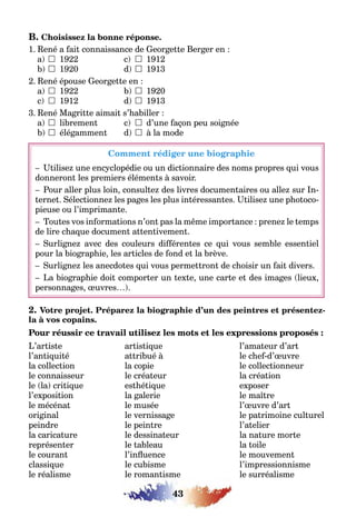 43
B. Choisissez la bonne réponse.
1. René a fait connaissance de Georgette Berger en :
a)  1922 c)  1912
b)  1920 d)  1913
2. René épouse Georgette en :
a)  1922 b)  1920
c)  1912 d)  1913
3. René Magritte aimait s’habiller :
a)  librement c)  d’une façon peu soignée
b)  élégamment d)  à la mode
Comment rédiger une biographie
– Utilisez une encyclopédie ou un dictionnaire des noms propres qui vous
donneront les premiers éléments à savoir.
– Pour aller plus loin, consultez des livres documentaires ou allez sur In-
ternet. Sélectionnez les pages les plus intéressantes. Utilisez une photoco-
pieuse ou l’imprimante.
– Toutes vos informations n’ont pas la même importance : prenez le temps
de lire chaque document attentivement.
– Surlignez avec des couleurs différentes ce qui vous semble essentiel
pour la biographie, les articles de fond et la brève.
– Surlignez les anecdotes qui vous permettront de choisir un fait divers.
– La biographie doit comporter un texte, une carte et des images (lieux,
personnages, œuvres…).
2. Votre projet. Préparez la biographie d’un des peintres et présentez-
la à vos copains.
Pour réussir ce travail utilisez les mots et les expressions proposés :
L’artiste artistique l’amateur d’art
l’antiquité attribué à le chef-d’œuvre
la collection la copie le collectionneur
le connaisseur le créateur la création
le (la) critique esthétique exposer
l’exposition la galerie le maître
le mécénat le musée l’œuvre d’art
original le vernissage le patrimoine culturel
peindre le peintre l’atelier
la caricature le dessinateur la nature morte
représenter le tableau la toile
le courant l’influence le mouvement
classique le cubisme l’impressionnisme
le réalisme le romantisme le surréalisme
 