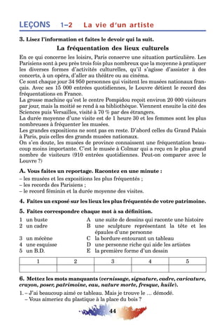 44
LEÇONS 1–2 La vie d’un artiste
3. Lisez l’information et faites le devoir qui la suit.
La fréquentation des lieux culturels
En ce qui concerne les loisirs, Paris conserve une situation particulière. Les
Parisiens sont à peu près trois fois plus nombreux que la moyenne à pratiquer
les diverses formes d’activités culturelles, qu’il s’agisse d’assister à des
concerts, à un opéra, d’aller au théâtre ou au cinéma.
Ce sont chaque jour 34 950 personnes qui visitent les musées nationaux fran-
çais. Avec ses 15 000 entrées quotidiennes, le Louvre détient le record des
fréquentations en France.
La grosse machine qu’est le centre Pompidou reçoit environ 20 000 visiteurs
par jour, mais la moitié se rend à sa bibliothèque. Viennent ensuite la cité des
Sciences puis Versailles, visité à 70 % par des étrangers.
La durée moyenne d’une visite est de 1 heure 30 et les femmes sont les plus
nombreuses à fréquenter les musées.
Les grandes expositions ne sont pas en reste. D’abord celles du Grand Palais
à Paris, puis celles des grands musées nationaux.
On s’en doute, les musées de province connaissent une fréquentation beau-
coup moins importante. C’est le musée à Colmar qui a reçu en le plus grand
nombre de visiteurs (910 entrées quotidiennes. Peut-on comparer avec le
Louvre ?)
A. Vous faites un reportage. Racontez en une minute :
– les musées et les expositions les plus fréquentés ;
– les records des Parisiens ;
– le record féminin et la durée moyenne des visites.
4. Faites un exposé sur les lieux les plus fréquentés de votre patrimoine.
5. Faites correspondre chaque mot à sa définition.
1 un buste A une suite de dessins qui raconte une histoire
2 un cadre B une sculpture représentant la tête et les
épaules d’une personne
3 un mécène C la bordure entourant un tableau
4 une esquisse D une personne riche qui aide les artistes
5 un B.D. E la première forme d’un dessin
1 2 3 4 5
6. Mettez les mots manquants (vernissage, signature, cadre, caricature,
crayon, poser, patrimoine, eau, nature morte, fresque, huile).
1. – J’ai beaucoup aimé ce tableau. Mais je trouve le … démodé.
– Vous aimeriez du plastique à la place du bois ?
 