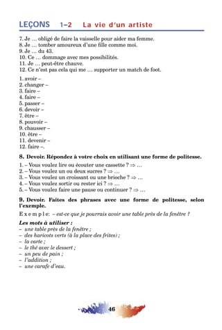 46
LEÇONS 1–2 La vie d’un artiste
7. Je … obligé de faire la vaisselle pour aider ma femme.
8. Je … tomber amoureux d’une fille comme moi.
9. Je … du 43.
10. Ce … dommage avec mes possibilités.
11. Je … peut-être chauve.
12. Ce n’est pas cela qui me … supporter un match de foot.
1. avoir –
2. changer –
3. faire –
4. faire –
5. passer –
6. devoir –
7. être –
8. pouvoir –
9. chausser –
10. être –
11. devenir –
12. faire –.
8. Devoir. Répondez à votre choix en utilisant une forme de politesse.
1. – Vous voulez lire ou écouter une cassette ? ⇒ …
2. – Vous voulez un ou deux sucres ? ⇒ …
3. – Vous voulez un croissant ou une brioche ? ⇒ …
4. – Vous voulez sortir ou rester ici ? ⇒ …
5. – Vous voulez faire une pause ou continuer ? ⇒ …
9. Devoir. Faites des phrases avec une forme de politesse, selon
l’exemple.
E x e m p l e: – est-ce que je pourrais avoir une table près de la fenêtre ?
Les mots à utiliser :
– une table près de la fenêtre ;
– des haricots verts (à la place des frites) ;
– la carte ;
– le thé avec le dessert ;
– un peu de pain ;
– l’addition ;
– une carafe d’eau.
 