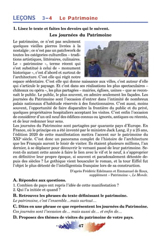 47
LEÇONS 3–4 Le Patrimoine
1. Lisez le texte et faites les devoirs qui le suivent.
Les journées du Patrimoine
Le patrimoine, ce n’est pas seulement
quelques vieilles pierres livrées à la
nostalgie ; ce n’est pas un patchwork de
toutes les catégories culturelles – tradi-
tions artistiques, littéraires, culinaires.
Le « patrimoine », terme récent qui
s’est substitué à celui de « monument
historique », c’est d’abord et surtout de
l’architecture. C’est elle qui régit notre
espace sédentaire. C’est elle qui donne naissance aux villes, c’est autour d’elle
qui s’articule le paysage. Et c’est dans ses réalisations les plus spectaculaires –
châteaux ou opéra –, les plus partagées – mairies, églises, usines – que se recon-
naît le public. Le public, le plus souvent, en admire seulement les façades. Les
journées du Patrimoine sont l’occasion d’entrer dans l’intimité de nombreux
palais nationaux d’habitude réservés à des fonctionnaires. C’est aussi, moins
souvent, l’opportunité de faire disparaître la frontière du public et du privé,
quelques propriétaires hospitaliers acceptant les visites. C’est enfin l’occasion
de considérer d’un œil neuf des édifices connus ou ignorés, antiques ou récents,
et de leur redonner leur sens.
Les journées du Patrimoine sont partagées par quarante pays d’Europe. En
France, où le principe en a été inventé par le ministre Jack Lang, il y a 25 ans,
l’édition 2020 de cette manifestation mettra l’accent sur le patrimoine du
XXIe siècle. C’est donc un panorama complet de l’histoire de l’architecture
que les Français auront le loisir de visiter. Ils étaient plusieurs millions, l’an
dernier, à se déplacer pour découvrir le versant passé de leur patrimoine. Se-
ront-ils autant cette année à faire le lien avec le vif et le neuf, à s’approprier
en définitive leur propre époque, si souvent et paradoxalement détestée de-
puis des siècles ? Le gothique vient bousculer le roman, et la tour Eiffel fut
l’objet le plus détesté de l’intelligentsia française lors de sa construction.
D’après Frédéric Edelmann et Emmanuel de Roux,
supplément « Patrimoine », Le Monde.
A. Répondez aux questions.
1. Combien de pays ont repris l’idée de cette manifestation ?
2. Qui l’a initiée et quand ?
B. Retrouvez les phrases du texte définissant le patrimoine.
Le patrimoine, c’est l’ensemble…mais surtout…
C. Dites en une phrase ce que représentent les journées du Patrimoine.
Ces journées sont l’occasion de… mais aussi de… et enfin de…
D. Proposez des thèmes de visites du patrimoine de votre pays.
 