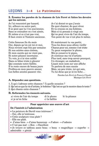 48
LEÇONS 3–4 Le Patrimoine
2. Écoutez les paroles de la chanson de Léo Ferré et faites les devoirs
qui les suivent.
Je l’ai rencontré par hasard, Je t’ai donné ce que j’avais
Ici, ailleurs ou autre part, De quoi chanter, de quoi rêver.
Il se peut que tu t’en souviennes. Et tu croyais en ma bohème,
Sans se connaître on s’est aimés, Mais si tu pensais à vingt ans
Et même si ce n’est pas vrai, Qu’on peut vivre de l’air du temps,
Il faut croire à l’histoire ancienne. Ton point de vue n’est plus le même.
Cette fameuse fin du mois Et maintenant tu vas partir,
Oui, depuis qu’on est toi et moi, Tous les deux nous allons vieillir
Nous revient sept fois par semaine Chacun pour soi, comme c’est triste
Et nos soirées sans cinéma, Tu peux remporter le phono,
Et mon succès qui ne vient pas, Moi je conserve le piano,
Et notre pitance incertaine. Je continue ma vie d’artiste.
Tu vois, je n’ai rien oublié Plus tard, sans trop savoir pourquoi,
Dans ce bilan triste à pleurer Un étranger, un maladroit,
Qui constate notre faillite. Lisant mon nom sur une affiche
Il te reste encore de beaux jours Te parlera de mes succès
Profites-en mon pauvre amour, Mais, un peu triste, toi qui sais,
Les belles années passent vite. Tu lui diras que je m’en fiche…
Paroles Léo Ferré et Francis Claude
Musique Léo Ferré
A. Répondez aux questions.
1. À qui s’adresse cette chanson ? À quelle occasion ?
2. Qu’est-ce que la vie d’artiste, le bohème ? Qu’est-ce qui le montre dans le texte ?
3. Qui chante cette chanson ?
B. Reformulez les énoncés suivants.
a) vivre de l’air du temps d) le phono b) la pitance
e) je m’en fiche c) la faillite
Pour apprécier une œuvre d’art
De l’intérêt à l’admiration
• La peinture de David vous intéresse ?
– Oui, elle m’intéresse.
• Cette sculpture vous plaît ?
– Elle me plaît.
• J’aime bien → J’aime beaucoup → J’adore → J’admire
• C’est pas mal → Bon → Excellent
• Je trouve ce tableau assez beau → beau → magnifique → superbe →
admirable → génial
 