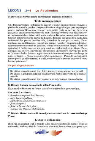 50
LEÇONS Le Patrimoine3–4
5. Mettez les verbes entre parenthèses au passé composé.
Trois mousquetaires
Une fois entrés dans l’intérieur de la cour, le duc et la jeune femme (suivre) le
pied de la muraille pendant l’espace d’environ vingt-cinq pas ; cet espace par-
couru, madame Bonacieux (pousser) une petite porte de service, ouverte le
jour, mais ordinairement fermée la nuit ; la porte (céder) ; tous deux (entrer)
et (se trouver) dans l’obscurité, mais madame Bonacieux connaissait tous les
tours et détours de cette partie du Louvre, destinée aux gens de la suite. Elle
(refermer) les portes derrière elle, (prendre) le duc par la main, (faire)
quelques pas en tâtonnant, (saisir) une rampe, (toucher) du pied un degré, et
(commencer) de monter un escalier ; le duc (compter) deux étages. Alors elle
(prendre) à droite, (suivre) un long corridor, (redescendre) un étage, (faire)
quelques pas encore, (introduire) une clé dans une serrure, (ouvrir) une porte
et (pousser) le duc dans un appartement éclairé seulement par une lampe de
nuit, en disant : « Restez ici, milord-duc, on va venir. » Puis elle (sortir) par la
même porte, qu’elle (fermer) à la clé, de sorte que le duc (se trouver) littéra-
lement prisonnier.
Un peu de grammaire
On utilise le conditionnel pour faire une suggestion, donner un conseil.
On utilise le conditionnel pour imaginer une réalité différente de la réalité
actuelle.
On utilise le conditionnel pour donner une information non confirmée.
6. Devoir. Donnez des conseils selon l’exemple.
E x e m p l e: Pour être en forme, vous devriez faire de la gymnastique.
Les mots à utiliser :
– dormir en moyenne huit heures ;
– boire beaucoup d’eau ;
– partir trois semaines en vacances ;
– faire du sport ;
– faire de la marche à pied ;
– manger des légumes et des fruits.
7. Devoir. Mettez au conditionnel pour reconstituer le texte de George
Perec.
L’utopie villageoise
Bien sûr, on connaît tout le monde et les histoires de tout le monde. Tous les
mercredis, le charcutier de Dampierre klaxonne devant chez vous pour vous
 