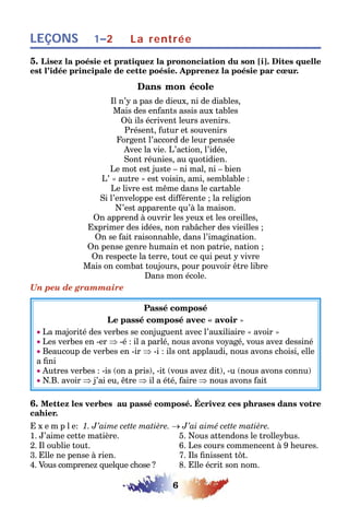 6
LEÇONS 1–2 La rentrée
5. Lisez la poésie et pratiquez la prononciation du son [i]. Dites quelle
est l’idée principale de cette poésie. Apprenez la poésie par cœur.
Dans mon école
Il n’y a pas de dieux, ni de diables,
Mais des enfants assis aux tables
Où ils écrivent leurs avenirs.
Présent, futur et souvenirs
Forgent l’accord de leur pensée
Avec la vie. L’action, l’idée,
Sont réunies, au quotidien.
Le mot est juste – ni mal, ni – bien
L’ « autre » est voisin, ami, semblable :
Le livre est même dans le cartable
Si l’enveloppe est différente ; la religion
N’est apparente qu’à la maison.
On apprend à ouvrir les yeux et les oreilles,
Exprimer des idées, non rabâcher des vieilles ;
On se fait raisonnable, dans l’imagination.
On pense genre humain et non patrie, nation ;
On respecte la terre, tout ce qui peut y vivre
Mais on combat toujours, pour pouvoir être libre
Dans mon école.
Un peu de grammaire
Passé composé
Le passé composé avec « avoir »
• La majorité des verbes se conjuguent avec l’auxiliaire « avoir »
• Les verbes en -er ⇒ -é : il a parlé, nous avons voyagé, vous avez dessiné
• Beaucoup de verbes en -ir ⇒ -i : ils ont applaudi, nous avons choisi, elle
a fini
• Autres verbes : -is (on a pris), -it (vous avez dit), -u (nous avons connu)
• N.B. avoir ⇒ j’ai eu, être ⇒ il a été, faire ⇒ nous avons fait
6. Mettez les verbes au passé composé. Écrivez ces phrases dans votre
cahier.
E x e m p l e: 1. J’aime cette matière. → J’ai aimé cette matière.
1. J’aime cette matière. 5. Nous attendons le trolleybus.
2. Il oublie tout. 6. Les cours commencent à 9 heures.
3. Elle ne pense à rien. 7. Ils finissent tôt.
4. Vous comprenez quelque chose ? 8. Elle écrit son nom.
 