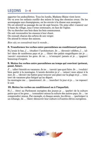 51
LEÇONS 3–4
apporter les andouillettes. Tous les lundis, Madame Blaise vient laver.
On va avec les enfants cueillir des mûres le long des chemins creux. On les
accompagne aux champignons, on les envoie à la chasse aux escargots.
On est attentif au passage du car de sept heures. On aime aller s’asseoir sur
le banc du village, sous l’orme centenaire, en face de l’église.
On va chercher son bois dans les bois communaux.
On sait reconnaître les oiseaux à leur chant.
On connaît chacun des arbres de son verger.
On attend le retour des saisons.
Bien sûr, on connaîtrait tout le monde…
8. Transformez les verbes entre parenthèses au conditionnel présent.
Si j’avais le bac, j’… (étudier) l’architecture. Je … (devenir) célèbre, j’… (al-
ler) dans de nombreux pays et je … (faire) des palais magnifiques car je …
(savoir) convaincre les gens. Je ne … (s’ennuyer) jamais et je … (gagner)
beaucoup d’argent.
9. Mettez les verbes entre parenthèses au temps qui convient (présent,
passé, futur).
J’… (aller) bientôt en vacances. Je ne … (savoir) pas quoi faire. Je … (vouloir)
bien partir à la montagne. L’année dernière je n’… (aimer) mon séjour à la
mer. Je … (devoir) me battre pour trouver une place sur la plage et je … (ren-
trer) de vacances plus fatigué qu’au départ.
La montagne me … (passionner). Je … (marcher) le jour et je … (se reposer)
le soir.
10. Mettez les verbes au conditionnel ou à l’imparfait.
Si j’… (être) au Parlement européen des jeunes je … (parler) de la culture
parce que si les gens … (connaître) mieux la culture des autres pays, ils … (se
comprendre) mieux. Par exemple, si chaque année, les élèves … (participer) à
un échange, ils … (faire) découvrir leur culture à d’autres élèves européens.
 