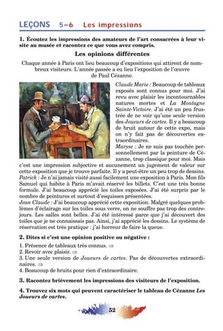 52
LEÇONS Les impressions5–6
1. Écoutez les impressions des amateurs de l’art consacrées à leur vi-
site au musée et racontez ce que vous avez compris.
Les opinions différentes
Chaque année à Paris ont lieu beaucoup d’expositions qui attirent de nom-
breux visiteurs. L’année passée a eu lieu l’exposition de l’œuvre
de Paul Cézanne.
Claude Marie : Beaucoup de tableaux
exposés sont connus pour moi. J’ai
revu avec plaisir les incontournables
natures mortes et La Montagne
Sainte-Victoire. J’ai été un peu frus-
trée de ne voir qu’une seule version
des Joueurs de cartes. Il y a beaucoup
de bruit autour de cette expo, mais
on n’y fait pas de découvertes ex-
traordinaires.
Maryse : Je ne suis pas touchée per-
sonnellement par la peinture de Cé-
zanne, trop classique pour moi. Mais
c’est une impression subjective et aucunement un jugement de valeur sur
cette exposition que je trouve parfaite. Il y a peut-être un peu trop de dessins.
Patrick : Je n’ai jamais visité aussi facilement une exposition à Paris. Mon fils
Samuel qui habite à Paris m’avait réservé les billets. C’est une très bonne
formule. J’ai beaucoup apprécié les toiles exposées. J’ai été surpris par le
nombre de peintures et surtout d’esquisses présentées.
Jean Claude : J’ai beaucoup apprécié cette exposition. Malgré quelques prob-
lèmes d’éclairage sur les toiles sous verre, on ne souffre pas trop des contre-
jours. Les salles sont belles. J’ai été intéressé parce que j’ai découvert des
toiles que je ne connaissais pas. Ainsi, j’ai apprécié les dessins. Le système de
réservation est très pratique : j’ai horreur de faire la queue.
2. Dites si c’est une opinion positive ou négative :
1. Présence de tableaux très connus. ⇒
2. Revoir avec plaisir. ⇒
3. Une seule version de Joueurs de cartes. Pas de découvertes extraordi-
naires. ⇒
4. Beaucoup de bruits pour rien d’extraordinaire.
3. Racontez brièvement les impressions des visiteurs de l’exposition.
4. Trouvez six mots qui peuvent caractériser le tableau de Cézanne Les
Joueurs de cartes.
 