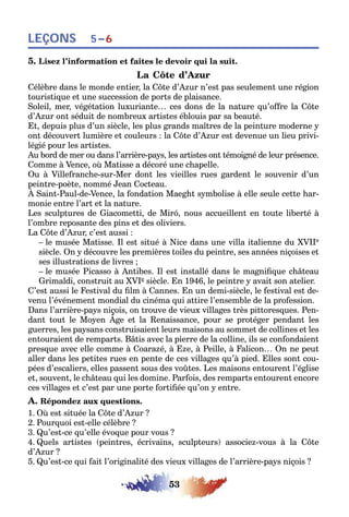 53
LEÇONS 5–6
5. Lisez l’information et faites le devoir qui la suit.
La Côte d’Azur
Célèbre dans le monde entier, la Côte d’Azur n’est pas seulement une région
touristique et une succession de ports de plaisance.
Soleil, mer, végétation luxuriante… ces dons de la nature qu’offre la Côte
d’Azur ont séduit de nombreux artistes éblouis par sa beauté.
Et, depuis plus d’un siècle, les plus grands maîtres de la peinture moderne y
ont découvert lumière et couleurs : la Côte d’Azur est devenue un lieu privi-
légié pour les artistes.
Au bord de mer ou dans l’arrière-pays, les artistes ont témoigné de leur présence.
Comme à Vence, où Matisse a décoré une chapelle.
Ou à Villefranche-sur-Mer dont les vieilles rues gardent le souvenir d’un
peintre-poète, nommé Jean Cocteau.
À Saint-Paul-de-Vence, la fondation Maeght symbolise à elle seule cette har-
monie entre l’art et la nature.
Les sculptures de Giacometti, de Miró, nous accueillent en toute liberté à
l’ombre reposante des pins et des oliviers.
La Côte d’Azur, c’est aussi :
– le musée Matisse. Il est situé à Nice dans une villa italienne du XVIIe
siècle. On y découvre les premières toiles du peintre, ses années niçoises et
ses illustrations de livres ;
– le musée Picasso à Antibes. Il est installé dans le magnifique château
Grimaldi, construit au XVIe siècle. En 1946, le peintre y avait son atelier.
C’est aussi le Festival du film à Cannes. En un demi-siècle, le festival est de-
venu l’événement mondial du cinéma qui attire l’ensemble de la profession.
Dans l’arrière-pays niçois, on trouve de vieux villages très pittoresques. Pen-
dant tout le Moyen Âge et la Renaissance, pour se protéger pendant les
guerres, les paysans construisaient leurs maisons au sommet de collines et les
entouraient de remparts. Bâtis avec la pierre de la colline, ils se confondaient
presque avec elle comme à Coarazé, à Eze, à Peille, à Falicon… On ne peut
aller dans les petites rues en pente de ces villages qu’à pied. Elles sont cou-
pées d’escaliers, elles passent sous des voûtes. Les maisons entourent l’église
et, souvent, le château qui les domine. Parfois, des remparts entourent encore
ces villages et c’est par une porte fortifiée qu’on y entre.
A. Répondez aux questions.
1. Où est située la Côte d’Azur ?
2. Pourquoi est-elle célèbre ?
3. Qu’est-ce qu’elle évoque pour vous ?
4. Quels artistes (peintres, écrivains, sculpteurs) associez-vous à la Côte
d’Azur ?
5. Qu’est-ce qui fait l’originalité des vieux villages de l’arrière-pays niçois ?
 