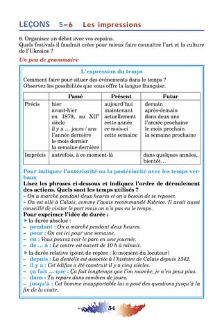 54
LEÇONS Les impressions5–6
6. Organisez un débat avec vos copains.
Quels festivals il faudrait créer pour mieux faire connaître l’art et la culture
de l’Ukraine ?
Un peu de grammaire
L’expression du temps
Comment faire pour situer des événements dans le temps ?
Observez les possibilités que vous offre la langue française.
Passé Présent Futur
Précis hier
avant-hier
en 1879, au XIIe
siècle
il y a … jours / ans
l’année dernière
le mois dernier
la semaine dernière
aujourd’hui
maintenant
actuellement
cette année
ce mois-ci
cette semaine
demain
après-demain
dans deux ans
l’année prochaine
le mois prochain
la semaine prochaine
Imprécis autrefois, à ce moment-là dans quelques années,
bientôt…
Pour indiquer l’antériorité ou la postériorité avec les temps ver-
baux
Lisez les phrases ci-dessous et indiquez l’ordre de déroulement
des actions. Quels sont les temps utilisés ?
– On a marché pendant deux heures et on a besoin de se reposer.
– On est allé à Calais, comme l’avais recommandé Fabrice. Il avait aussi
conseillé de visiter le port mais on n’a pas eu le temps.
Pour exprimer l’idée de durée :
 la durée absolue :
– pendant : On a marché pendant deux heures.
– pour : On est ici pour une semaine.
– en : Vous pouvez voir le parc en une journée.
– de … à : Le centre est ouvert de 10 h à minuit.
 la durée relative (point de repère : le moment du locuteur)
– depuis : La dentelle est associée à l’histoire de Calais depuis 1342.
– il y a : Cet édifice a été construit il y a cinq siècles.
– ça fait … que : Ça fait longtemps que l’on marche, je n’en peux plus.
– dans : Tu repars dans combien de jours.
– jusqu’à : Cet homme insupportable lui a posé des questions jusqu’à la
fin de la visite.
 