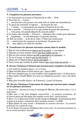 55
LEÇONS 5–6
7. Complétez les phrases suivantes.
1. Ce monument est associé à l’histoire de la ville … 1578.
2. Vous êtes ici … 5 jours.
3. … une journée vous pouvez voir cette ville et visiter ses chocolateries.
4. Tu peux me contacter à l’agence … six heures du soir.
5. … 7 siècles … ce monument est associé à l’histoire de la ville.
6. On a marché … 3 heures et il n’a pas arrêté de poser des questions.
7. … trois jours, les grands départs du mois de juillet !
8. Le matin, elle travaille … 9 heures … midi puis elle s’arrête pour déjeuner.
9. … longtemps … la cité historique n’a pas été rénovée.
10. Elle est restée … la fin de la visite. C’était très intéressant.
11. … quatre jours les vacances se terminent. Ça passe vite !
12. … mon séjour, j’ai visité les Antibes.
8. Transformez les phrases suivantes comme dans le modèle.
1. Elle est très malheureuse depuis qu’il est parti. ⇒ son départ.
2. Clément et Lucia sortent moins que leur enfant est né. ⇒
3. Elle est très connue depuis qu’elle a participé à ce concours. ⇒
4. Tu ne m’as pas vu depuis que je suis rentré. ⇒
5. Alban est à l’hôpital depuis qu’il a été opéré. ⇒
6. Vous n’avez pas arrêtés de parler depuis que votre train est arrivé. ⇒
9. Devoir. Choisissez l’élément qui convient pour compléter les phrases.
1. J’ai visité les Antibes depuis / il y a 3 ans.
2. Olga travaille dans ce lycée depuis que / depuis 2007.
3. Ne vous inquiétez pas, je vous rendrai votre magazine dans / en deux jours.
4. Hier matin, Claude Marie m’a tenu au téléphone pendant / pour une demi
heure.
5. Mon père travaille depuis / de 9 heures à / jusqu’à 6 heures.
10. Devoir. Choisissez l’expression de temps qui convient pour complé-
ter les phrases suivantes.
1. Avant-hier / demain j’ai reçu le message de Maryse, elle arrive dans / il y a
trois jours.
2. Mon ami a l’air très fatiguée aujourd’hui / la semaine prochaine. Je
m’énerve parce qu’elle passe son examen avant-hier / après-demain.
3. Dans / il y a deux ans j’ai fait un joli voyage en Belgique. J’ai beaucoup aimé
ce pays et je pense y retourner dans quelques années / en 2022.
4. Quel plaisir de vous revoir ! Justement la semaine dernière / la semaine
prochaine on a parlé de vous.
5. Je te donne un coup un téléphone dans trois mois / la semaine prochaine et
on se revoit autrefois / bientôt.
 