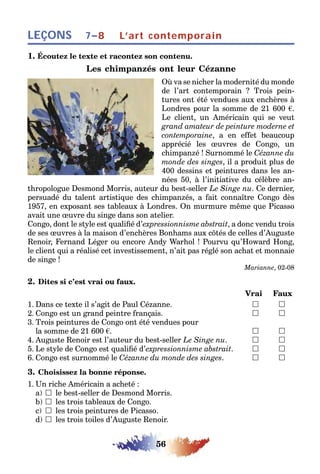 56
LEÇONS L’art contemporain7–8
1. Écoutez le texte et racontez son contenu.
Les chimpanzés ont leur Cézanne
Où va se nicher la modernité du monde
de l’art contemporain ? Trois pein-
tures ont été vendues aux enchères à
Londres pour la somme de 21 600 .
Le client, un Américain qui se veut
grand amateur de peinture moderne et
contemporaine, a en effet beaucoup
apprécié les œuvres de Congo, un
chimpanzé ! Surnommé le Cézanne du
monde des singes, il a produit plus de
400 dessins et peintures dans les an-
nées 50, à l’initiative du célèbre an-
thropologue Desmond Morris, auteur du best-seller Le Singe nu. Ce dernier,
persuadé du talent artistique des chimpanzés, a fait connaître Congo dès
1957, en exposant ses tableaux à Londres. On murmure même que Picasso
avait une œuvre du singe dans son atelier.
Congo, dont le style est qualifié d’expressionnisme abstrait, a donc vendu trois
de ses œuvres à la maison d’enchères Bonhams aux côtés de celles d’Auguste
Renoir, Fernand Léger ou encore Andy Warhol ! Pourvu qu’Howard Hong,
le client qui a réalisé cet investissement, n’ait pas réglé son achat et monnaie
de singe !
Marianne, 02-08
2. Dites si c’est vrai ou faux.
Vrai Faux
1. Dans ce texte il s’agit de Paul Cézanne. 	 
2. Congo est un grand peintre français. 	 
3. Trois peintures de Congo ont été vendues pour
la somme de 21 600 . 	 
4. Auguste Renoir est l’auteur du best-seller Le Singe nu. 	 
5. Le style de Congo est qualifié d’expressionnisme abstrait. 	 
6. Congo est surnommé le Cézanne du monde des singes. 	 
3. Choisissez la bonne réponse.
1. Un riche Américain a acheté :
a)  le best-seller de Desmond Morris.
b)  les trois tableaux de Congo.
c)  les trois peintures de Picasso.
d)  les trois toiles d’Auguste Renoir.
 