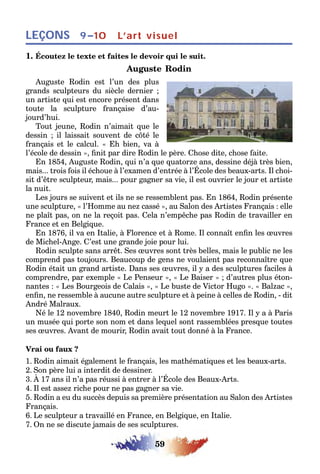59
LEÇONS L’art visuel9–10
1. Écoutez le texte et faites le devoir qui le suit.
Auguste Rodin
Auguste Rodin est l’un des plus
grands sculpteurs du siècle dernier ;
un artiste qui est encore présent dans
toute la sculpture française d’au-
jourd’hui.
Tout jeune, Rodin n’aimait que le
dessin ; il laissait souvent de côté le
français et le calcul. « Eh bien, va à
l’école de dessin », finit par dire Rodin le père. Chose dite, chose faite.
En 1854, Auguste Rodin, qui n’a que quatorze ans, dessine déjà très bien,
mais... trois fois il échoue à l’examen d’entrée à l’École des beaux-arts. Il choi-
sit d’être sculpteur, mais... pour gagner sa vie, il est ouvrier le jour et artiste
la nuit.
Les jours se suivent et ils ne se ressemblent pas. En 1864, Rodin présente
une sculpture, « l’Homme au nez cassé », au Salon des Artistes Français : elle
ne plaît pas, on ne la reçoit pas. Cela n’empêche pas Rodin de travailler en
France et en Belgique.
En 1876, il va en Italie, à Florence et à Rome. Il connaît enfin les œuvres
de Michel-Ange. C’est une grande joie pour lui.
Rodin sculpte sans arrêt. Ses œuvres sont très belles, mais le public ne les
comprend pas toujours. Beaucoup de gens ne voulaient pas reconnaître que
Rodin était un grand artiste. Dans ses œuvres, il y a des sculptures faciles à
comprendre, par exemple « Le Penseur », « Le Baiser » ; d’autres plus éton-
nantes : « Les Bourgeois de Calais », « Le buste de Victor Hugo ». « Balzac »,
enfin, ne ressemble à aucune autre sculpture et à peine à celles de Rodin, - dit
André Malraux.
Né le 12 novembre 1840, Rodin meurt le 12 novembre 1917. Il y a à Paris
un musée qui porte son nom et dans lequel sont rassemblées presque toutes
ses œuvres. Avant de mourir, Rodin avait tout donné à la France.
Vrai ou faux ?
1. Rodin aimait également le français, les mathématiques et les beaux-arts.
2. Son père lui a interdit de dessiner.
3. À 17 ans il n’a pas réussi à entrer à l’École des Beaux-Arts.
4. Il est assez riche pour ne pas gagner sa vie.
5. Rodin a eu du succès depuis sa première présentation au Salon des Artistes
Français.
6. Le sculpteur a travaillé en France, en Belgique, en Italie.
7. On ne se discute jamais de ses sculptures.
 