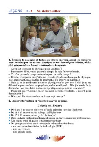 8
LEÇONS Se débrouiller3–4
1. Écoutez le dialogue et faites les vôtres en remplaçant les matières
mentionnées par les autres : physique en mathématiques (chimie, biolo-
gie), géographie en histoire (littérature, langues).
– As-tu fait le devoir de physique pour vendredi ?
– Pas encore. Hier, je n’ai pas eu le temps. Je vais faire ça demain.
– Tu n’as pas eu le temps ou tu n’as pas trouvé le temps ?
– Écoute, c’est parce que j’ai lu un livre de géo. Je sais bien que la physique,
c’est important, mais j’adore la géographie : je trouve ça marrant !
– Mais tu as de meilleures notes en physique qu’en géo, non ? Moi, je ne me
débrouille pas très bien en physique, enfin, ça dépend… Dis, j’ai envie de te
demander : on peut faire les travaux pratiques de physique ensemble ?
– Pourquoi pas ? Comme ça, on va avoir de bons résultats. D’accord pour
demain soir ?
– D’accord. Tu viendras chez moi vers sept heures ?
2. Lisez l’information et racontez-la à vos copains.
L’école en France
 De 6 ans à 11 ans on est élève à l’école primaire : écolier (écolière).
 De 11 à 15 ans on est au collège : collégien(ne).
 De 15 à 18 ans on est au lycée : lycéen(ne).
 Dans un lycée professionnel on peut passer un brevet ou un bac professionnel.
 À la fin du lycée on passe le baccalauréat (bac).
 On peut poursuivre ses études après le baccalauréat dans :
– un institut universitaire de technologie (IUT) ;
– une université ;
– une grande école.
 