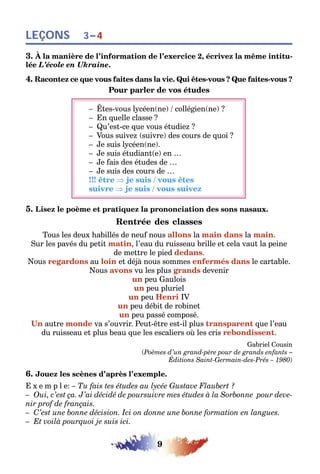 9
LEÇONS 3–4
3. À la manière de l’information de l’exercice 2, écrivez la même intitu-
lée L’école en Ukraine.
4. Racontez ce que vous faites dans la vie. Qui êtes-vous ? Que faites-vous ?
Pour parler de vos études
– Êtes-vous lycéen(ne) / collégien(ne) ?
– En quelle classe ?
– Qu’est-ce que vous étudiez ?
– Vous suivez (suivre) des cours de quoi ?
– Je suis lycéen(ne).
– Je suis étudiant(e) en …
– Je fais des études de …
– Je suis des cours de …
!!! être ⇒ je suis / vous êtes
suivre ⇒ je suis / vous suivez
5. Lisez le poème et pratiquez la prononciation des sons nasaux.
Rentrée des classes
Tous les deux habillés de neuf nous allons la main dans la main.
Sur les pavés du petit matin, l’eau du ruisseau brille et cela vaut la peine
de mettre le pied dedans.
Nous regardons au loin et déjà nous sommes enfermés dans le cartable.
Nous avons vu les plus grands devenir
un peu Gaulois
un peu pluriel
un peu Henri IV
un peu débit de robinet
un peu passé composé.
Un autre monde va s’ouvrir. Peut-être est-il plus transparent que l’eau
du ruisseau et plus beau que les escaliers où les cris rebondissent.
Gabriel Cousin
(Poèmes d’un grand-père pour de grands enfants –
Éditions Saint-Germain-des-Prés – 1980)
6. Jouez les scènes d’après l’exemple.
E x e m p l e: – Tu fais tes études au lycée Gustave Flaubert ?
– Oui, c’est ça. J’ai décidé de poursuivre mes études à la Sorbonne pour deve-
nir prof de français.
– C’est une bonne décision. Ici on donne une bonne formation en langues.
– Et voilà pourquoi je suis ici.
 