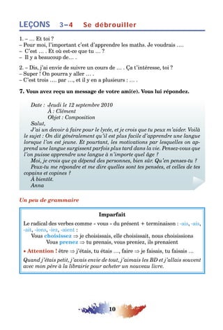 10
LEÇONS 3–4 Se débrouiller
1. – … Et toi ?
– Pour moi, l’important c’est d’apprendre les maths. Je voudrais ….
– C’est … . Et où est-ce que tu … ?
– Il y a beaucoup de… .
2. – Dis, j’ai envie de suivre un cours de … . Ça t’intéresse, toi ?
– Super ! On pourra y aller … .
– C’est trois …. par …, et il y en a plusieurs : … .
7. Vous avez reçu un message de votre ami(e). Vous lui répondez.
Date : Jeudi le 12 septembre 2010
À : Clément
Objet : Composition
Salut,
J’ai un devoir à faire pour le lycée, et je crois que tu peux m’aider. Voilà
le sujet : On dit généralement qu’il est plus facile d’apprendre une langue
lorsque l’on est jeune. Et pourtant, les motivations par lesquelles on ap-
prend une langue surgissent parfois plus tard dans la vie. Pensez-vous que
l’on puisse apprendre une langue à n’importe quel âge ?
Moi, je crois que ça dépend des personnes, bien sûr. Qu’en penses-tu ?
Peux-tu me répondre et me dire quelles sont tes pensées, et celles de tes
copains et copines ?
À bientôt.
Anna
Un peu de grammaire
Imparfait
Le radical des verbes comme « vous » du présent + terminaison : -ais, -ais,
-ait, -ions, -iez, -aient :
Vous choisissez ⇒ je choisissais, elle choisissait, nous choisissions
Vous prenez ⇒ tu prenais, vous preniez, ils prenaient
• Attention ! être ⇒ j’étais, tu étais …, faire ⇒ je faisais, tu faisais …
Quand j’étais petit, j’avais envie de tout, j’aimais les BD et j’allais souvent
avec mon père à la librairie pour acheter un nouveau livre.
 