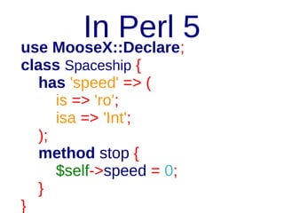 In Perl 5
package Spaceship;
use Moo;
has 'speed' => (
is => 'ro';
isa => sub { die "…"
unless looks_like_number($_[0]);
});
sub stop {
$self = shift;
$self->speed = 0;
}

 