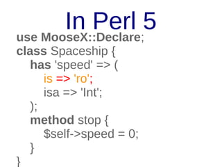 In Perl 5
use MooseX::Declare;
class Spaceship {
has 'speed' => (
is => 'ro';
isa => 'Int';
);
method stop {
$self->speed = 0;
}
}

 