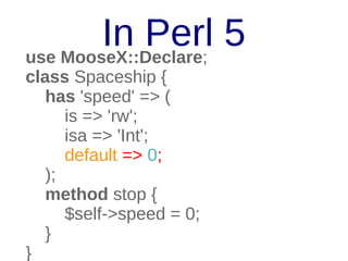 In Perl 5
use MooseX::Declare;
class Spaceship {
has 'speed' => (
is => 'rw';
isa => 'Int';
default => 0;
);
method stop {
$self->speed = 0;
}
}

 
