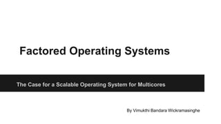 Factored Operating Systems
The Case for a Scalable Operating System for Multicores
By Vimukthi Bandara Wickramasinghe
 