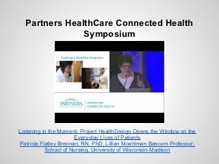 Partners HealthCare Connected Health
               Symposium




Listening in the Moment: Project HealthDesign Opens the Window on the
                       Every-day Lives of Patients
Patricia Flatley Brennan, RN, PhD, Lillian Moehlman Bascom Professor,
           School of Nursing, University of Wisconsin-Madison
 