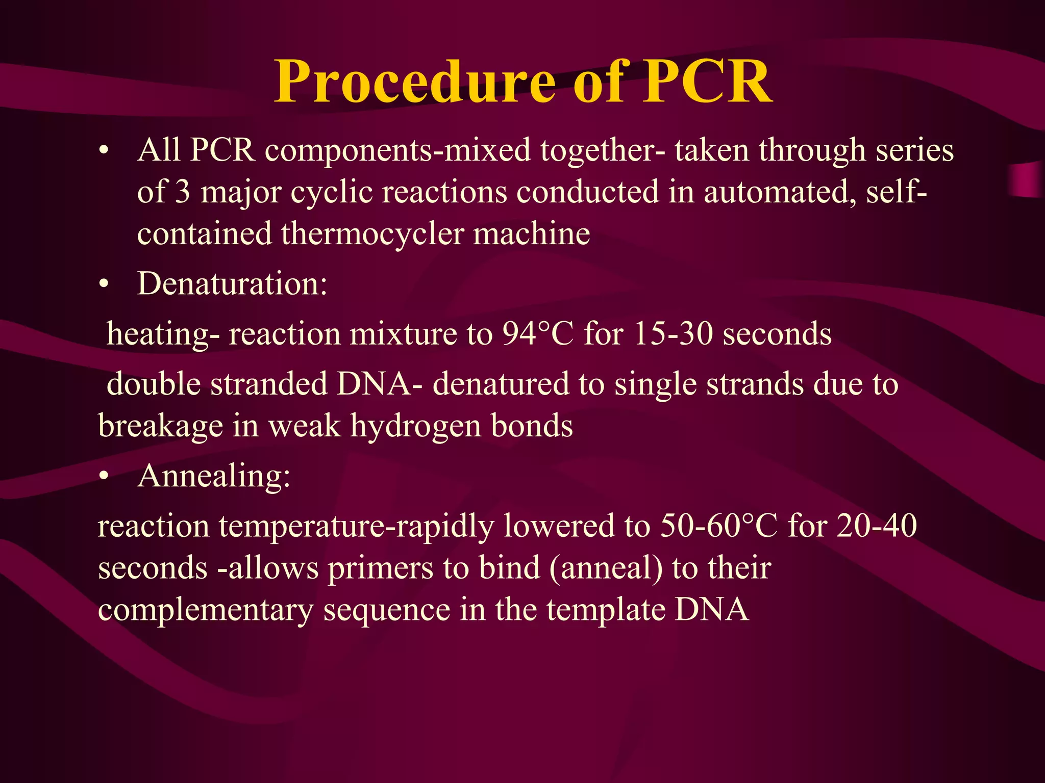 Procedure of PCR
• All PCR components-mixed together- taken through series
of 3 major cyclic reactions conducted in automated, self-
contained thermocycler machine
• Denaturation:
heating- reaction mixture to 94°C for 15-30 seconds
double stranded DNA- denatured to single strands due to
breakage in weak hydrogen bonds
• Annealing:
reaction temperature-rapidly lowered to 50-60°C for 20-40
seconds -allows primers to bind (anneal) to their
complementary sequence in the template DNA
 