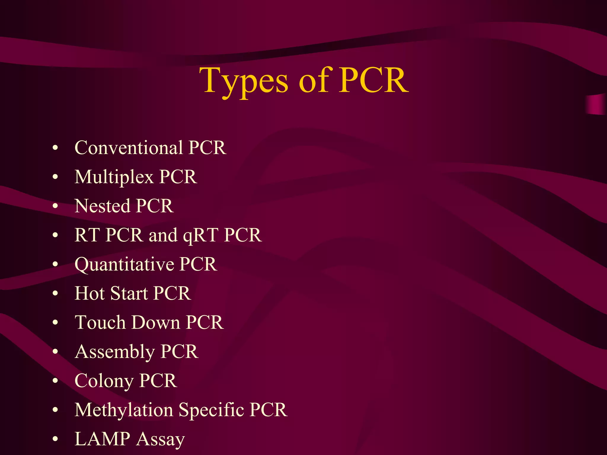Types of PCR
• Conventional PCR
• Multiplex PCR
• Nested PCR
• RT PCR and qRT PCR
• Quantitative PCR
• Hot Start PCR
• Touch Down PCR
• Assembly PCR
• Colony PCR
• Methylation Specific PCR
• LAMP Assay
 