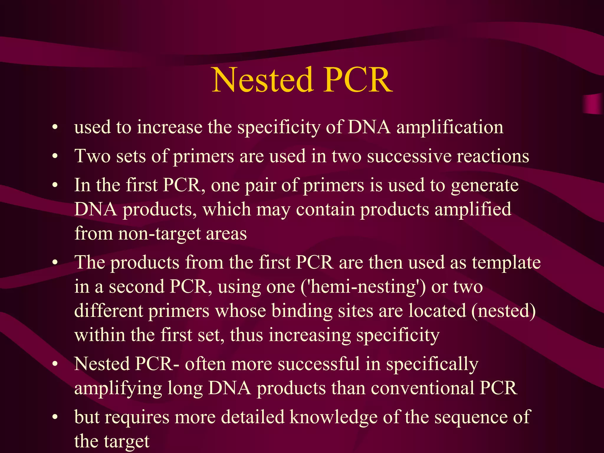Nested PCR
• used to increase the specificity of DNA amplification
• Two sets of primers are used in two successive reactions
• In the first PCR, one pair of primers is used to generate
DNA products, which may contain products amplified
from non-target areas
• The products from the first PCR are then used as template
in a second PCR, using one ('hemi-nesting') or two
different primers whose binding sites are located (nested)
within the first set, thus increasing specificity
• Nested PCR- often more successful in specifically
amplifying long DNA products than conventional PCR
• but requires more detailed knowledge of the sequence of
the target
 