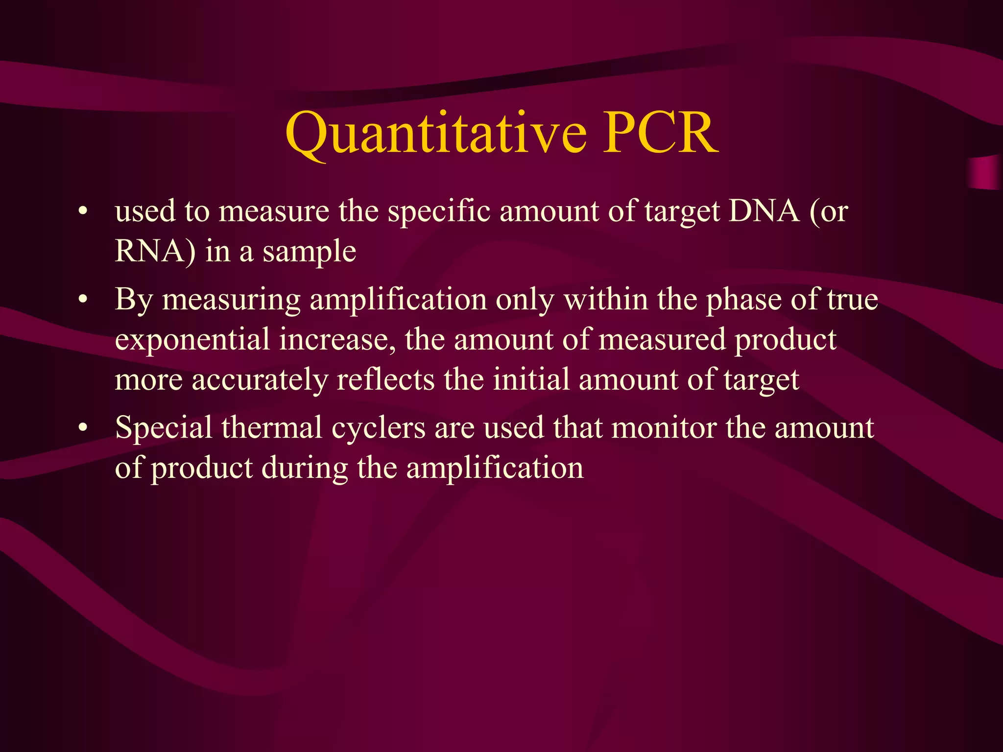 Quantitative PCR
• used to measure the specific amount of target DNA (or
RNA) in a sample
• By measuring amplification only within the phase of true
exponential increase, the amount of measured product
more accurately reflects the initial amount of target
• Special thermal cyclers are used that monitor the amount
of product during the amplification
 
