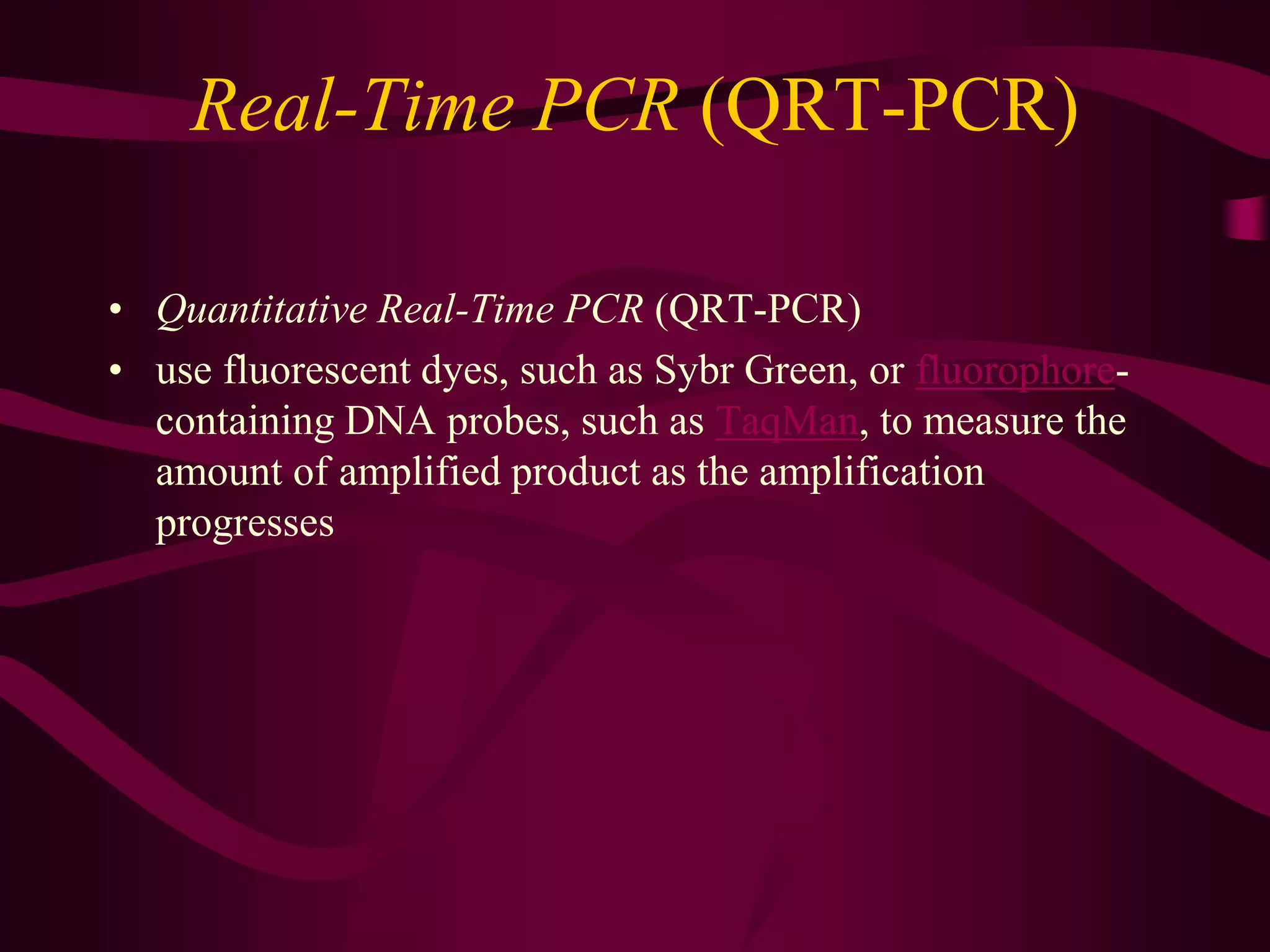 Real-Time PCR (QRT-PCR)
• Quantitative Real-Time PCR (QRT-PCR)
• use fluorescent dyes, such as Sybr Green, or fluorophore-
containing DNA probes, such as TaqMan, to measure the
amount of amplified product as the amplification
progresses
 