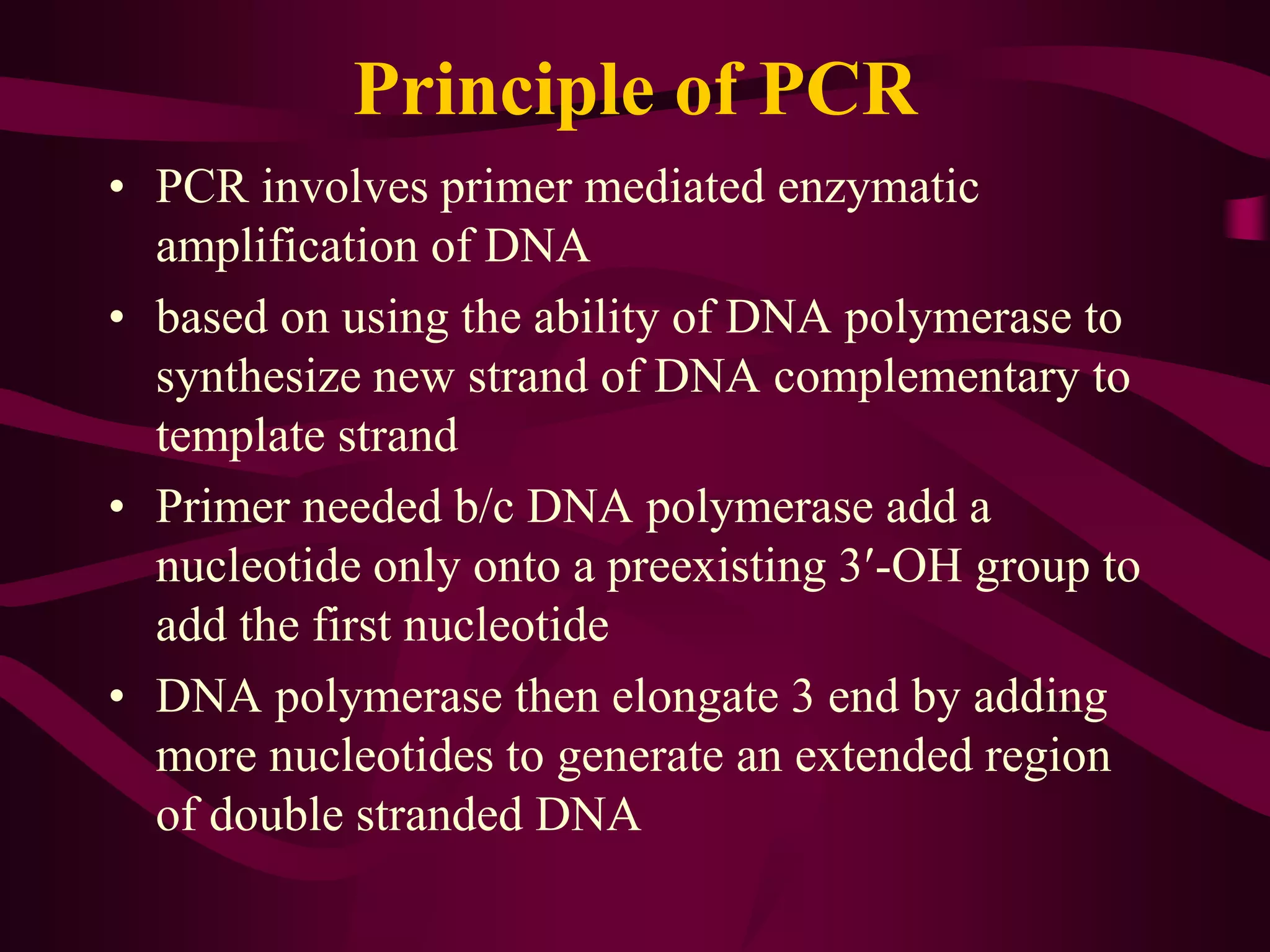 Principle of PCR
• PCR involves primer mediated enzymatic
amplification of DNA
• based on using the ability of DNA polymerase to
synthesize new strand of DNA complementary to
template strand
• Primer needed b/c DNA polymerase add a
nucleotide only onto a preexisting 3′-OH group to
add the first nucleotide
• DNA polymerase then elongate 3 end by adding
more nucleotides to generate an extended region
of double stranded DNA
 