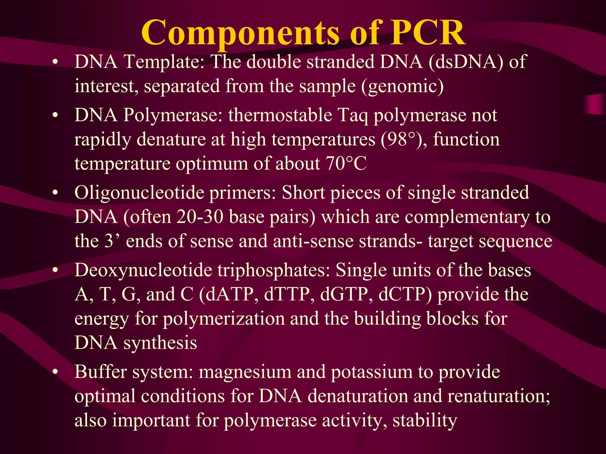 Components of PCR
• DNA Template: The double stranded DNA (dsDNA) of
interest, separated from the sample (genomic)
• DNA Polymerase: thermostable Taq polymerase not
rapidly denature at high temperatures (98°), function
temperature optimum of about 70°C
• Oligonucleotide primers: Short pieces of single stranded
DNA (often 20-30 base pairs) which are complementary to
the 3’ ends of sense and anti-sense strands- target sequence
• Deoxynucleotide triphosphates: Single units of the bases
A, T, G, and C (dATP, dTTP, dGTP, dCTP) provide the
energy for polymerization and the building blocks for
DNA synthesis
• Buffer system: magnesium and potassium to provide
optimal conditions for DNA denaturation and renaturation;
also important for polymerase activity, stability
 