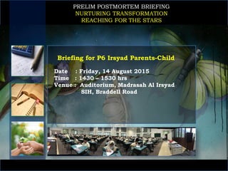 PRELIM POSTMORTEM BRIEFING
NURTURING TRANSFORMATION
REACHING FOR THE STARS
Date : Friday, 14 August 2015
Time : 1430 – 1530 hrs
Venue : Auditorium, Madrasah Al Irsyad
SIH, Braddell Road
Briefing for P6 Irsyad Parents-Child
 