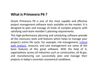What is Primavera P6 ?
Oracle Primavera P6 is one of the most capable and effective
project management software tools available on the market. It is
designed to plan and manage all kinds of complex projects with
satisfying each team member’s planning requirements.
This high-performance planning and scheduling software provide
all the necessary tools and features which helps to manage your
project’s entire life cycle. For example, risk management, critical
path analysis, resource, and cost management are some of the
basic features of this great software. With the help of it,
organizations across all industries such as construction, oil & gas,
and manufacturing can successfully plan and manage their
projects in today’s uncertain economical conditions.
 