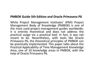 PMBOK Guide 5th Edition and Oracle Primavera P6
While Project Management Institutes’ (PMI) Project
Management Body of Knowledge (PMBOK) is one of
the most used project management guides worldwide,
it is entirely theoretical and does not address the
practical usage via a practical tool. In fact, it was not
meant to be. Nevertheless, with tools like Oracle
Primavera P6, the theoretical principles of PMBOK can
be practically implemented. This paper talks about the
Practical Applicability of Time Management Knowledge
Area, one of 10 knowledge areas in PMBOK, with the
help of Oracle Primavera P6.
 