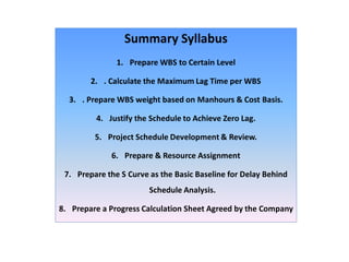 Summary Syllabus
1. Prepare WBS to Certain Level
2. . Calculate the Maximum Lag Time per WBS
3. . Prepare WBS weight based on Manhours & Cost Basis.
4. Justify the Schedule to Achieve Zero Lag.
5. Project Schedule Development & Review.
6. Prepare & Resource Assignment
7. Prepare the S Curve as the Basic Baseline for Delay Behind
Schedule Analysis.
8. Prepare a Progress Calculation Sheet Agreed by the Company
 