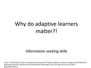 Why do adaptive learners
matter?!
Information seeking skills
Judd, T., & Kennedy, G. (2011). Expediency-based practice? Medical students’ reliance on Google and Wikipedia for
biomedical inquiries. British Journal of Educational Technology, 42 (2), 351-360. doi:10.1111/j.1467-
8535.2009.01019.x
 