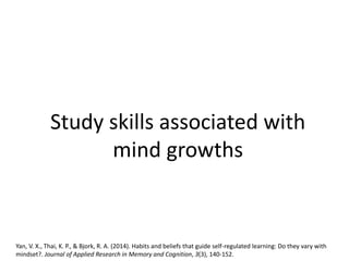 Study skills associated with
mind growths
Yan, V. X., Thai, K. P., & Bjork, R. A. (2014). Habits and beliefs that guide self-regulated learning: Do they vary with
mindset?. Journal of Applied Research in Memory and Cognition, 3(3), 140-152.
 
